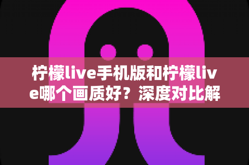柠檬live手机版和柠檬live哪个画质好？深度对比解析帮你选出最佳观看方案