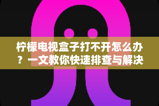 柠檬电视盒子打不开怎么办？一文教你快速排查与解决故障的实用指南