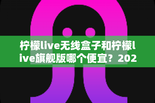 柠檬live无线盒子和柠檬live旗舰版哪个便宜？2024年最新价格对比与选购全攻略