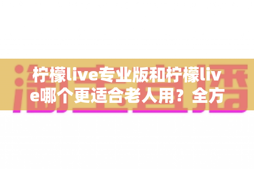 柠檬live专业版和柠檬live哪个更适合老人用?全方位对比分析与选购指南 柠檬live专业版和柠檬live哪个更适合老人用?全方位对比分析与选购指南