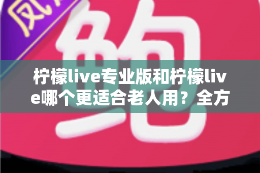 柠檬live专业版和柠檬live哪个更适合老人用?全方位对比分析与选购指南 柠檬live专业版和柠檬live哪个更适合老人用?全方位对比分析与选购指南