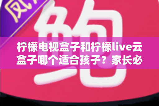 柠檬电视盒子和柠檬live云盒子哪个适合孩子？家长必读的选购全攻略