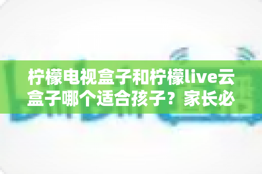 柠檬电视盒子和柠檬live云盒子哪个适合孩子？家长必读的选购全攻略