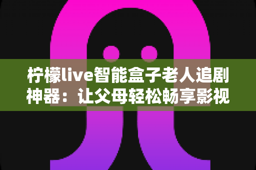 柠檬live智能盒子老人追剧神器：让父母轻松畅享影视时光的贴心之选