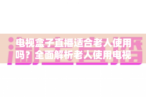 电视盒子直播适合老人使用吗?全面解析老人使用电视盒子看直播的优势、难点与选购指南 电视盒子直播适合老人使用吗?全面解析老人使用电视盒子看直播的优势、难点与选购指南