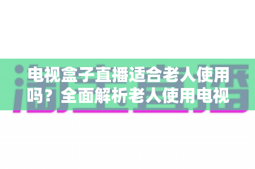 电视盒子直播适合老人使用吗?全面解析老人使用电视盒子看直播的优势、难点与选购指南 电视盒子直播适合老人使用吗?全面解析老人使用电视盒子看直播的优势、难点与选购指南