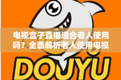 电视盒子直播适合老人使用吗？全面解析老人使用电视盒子看直播的优势、难点与选购指南