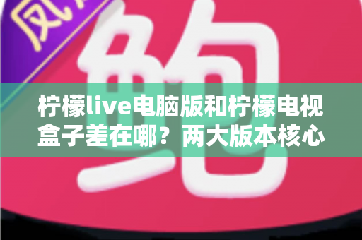 柠檬live电脑版和柠檬电视盒子差在哪?两大版本核心差异全面解析与选购建议 柠檬live电脑版和柠檬电视盒子差在哪?两大版本核心差异全面解析与选购建议