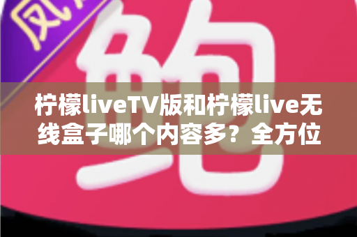 柠檬liveTV版和柠檬live无线盒子哪个内容多?全方位对比解析与选购指南 柠檬liveTV版和柠檬live无线盒子哪个内容多?全方位对比解析与选购指南