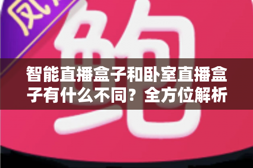 智能直播盒子和卧室直播盒子有什么不同?全方位解析两者区别与选购指南 智能直播盒子和卧室直播盒子有什么不同?全方位解析两者区别与选购指南