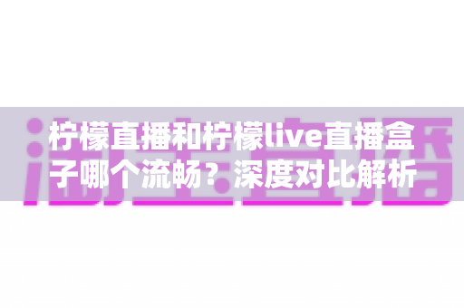 柠檬直播和柠檬live直播盒子哪个流畅？深度对比解析与选购观看指南