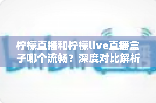 柠檬直播和柠檬live直播盒子哪个流畅？深度对比解析与选购观看指南