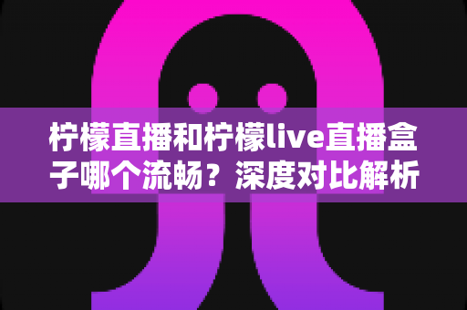 柠檬直播和柠檬live直播盒子哪个流畅？深度对比解析与选购观看指南