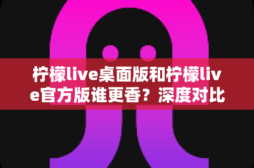 柠檬live桌面版和柠檬live官方版谁更香？深度对比评测帮你选对版本