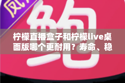 柠檬直播盒子和柠檬live桌面版哪个更耐用?寿命、稳定性与维护成本全方位对比,助你选出长期使用的直播利器 柠檬直播盒子和柠檬live桌面版哪个更耐用?寿命、稳定性与维护成本全方位对比,助你选出长期使用的直播利器