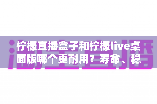 柠檬直播盒子和柠檬live桌面版哪个更耐用?寿命、稳定性与维护成本全方位对比,助你选出长期使用的直播利器 柠檬直播盒子和柠檬live桌面版哪个更耐用?寿命、稳定性与维护成本全方位对比,助你选出长期使用的直播利器