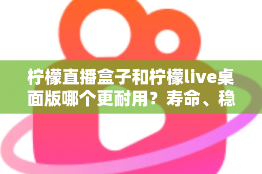 柠檬直播盒子和柠檬live桌面版哪个更耐用?寿命、稳定性与维护成本全方位对比,助你选出长期使用的直播利器 柠檬直播盒子和柠檬live桌面版哪个更耐用?寿命、稳定性与维护成本全方位对比,助你选出长期使用的直播利器