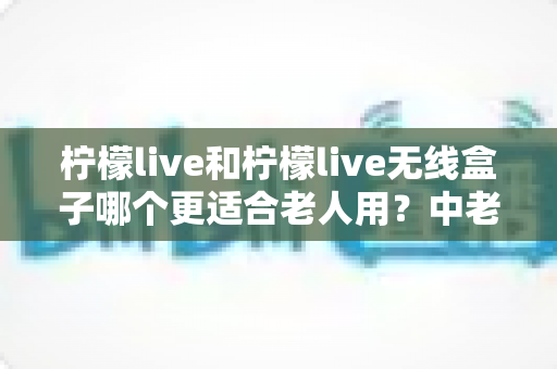 柠檬live和柠檬live无线盒子哪个更适合老人用?中老年家庭电视观看方案深度对比与选购全指南 柠檬live和柠檬live无线盒子哪个更适合老人用?中老年家庭电视观看方案深度对比与选购全指南