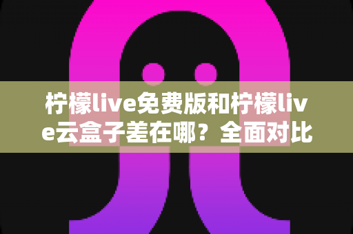 柠檬live免费版和柠檬live云盒子差在哪?全面对比两大版本,看完再选不吃亏 柠檬live免费版和柠檬live云盒子差在哪?全面对比两大版本,看完再选不吃亏