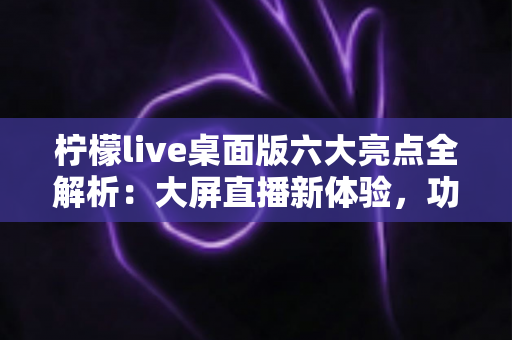 柠檬live桌面版六大亮点全解析:大屏直播新体验,功能与性能双升级的全方位指南 柠檬live桌面版六大亮点全解析:大屏直播新体验,功能与性能双升级的全方位指南