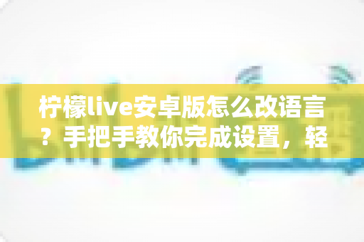 柠檬live安卓版怎么改语言?手把手教你完成设置,轻松切换使用体验 柠檬live安卓版怎么改语言?手把手教你完成设置,轻松切换使用体验
