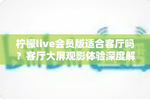 柠檬live会员版适合客厅吗？客厅大屏观影体验深度解析与实用指南
