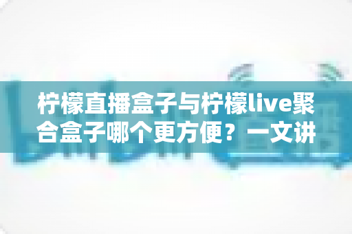 柠檬直播盒子与柠檬live聚合盒子哪个更方便?一文讲透两者差异,看完不纠结 柠檬直播盒子与柠檬live聚合盒子哪个更方便?一文讲透两者差异,看完不纠结