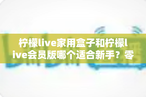柠檬live家用盒子和柠檬live会员版哪个适合新手？零基础入门选购指南与使用建议