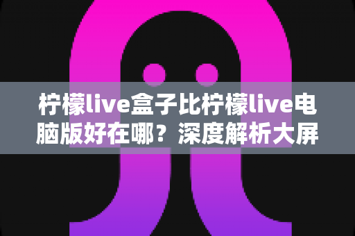 柠檬live盒子比柠檬live电脑版好在哪?深度解析大屏直播体验的全面优势,助你选出更适合的观看方式 柠檬live盒子比柠檬live电脑版好在哪?深度解析大屏直播体验的全面优势,助你选出更适合的观看方式