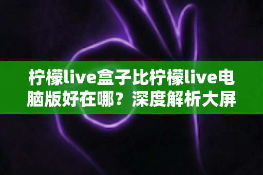 柠檬live盒子比柠檬live电脑版好在哪?深度解析大屏直播体验的全面优势,助你选出更适合的观看方式 柠檬live盒子比柠檬live电脑版好在哪?深度解析大屏直播体验的全面优势,助你选出更适合的观看方式