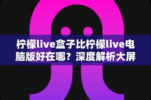 柠檬live盒子比柠檬live电脑版好在哪?深度解析大屏直播体验的全面优势,助你选出更适合的观看方式 柠檬live盒子比柠檬live电脑版好在哪?深度解析大屏直播体验的全面优势,助你选出更适合的观看方式