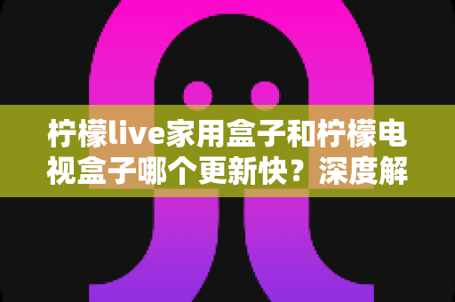 柠檬live家用盒子和柠檬电视盒子哪个更新快？深度解析更新速度差异与选购全攻略