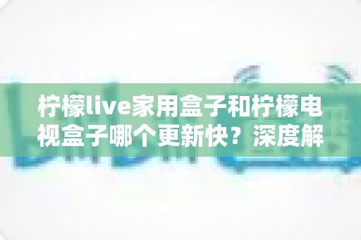 柠檬live家用盒子和柠檬电视盒子哪个更新快？深度解析更新速度差异与选购全攻略