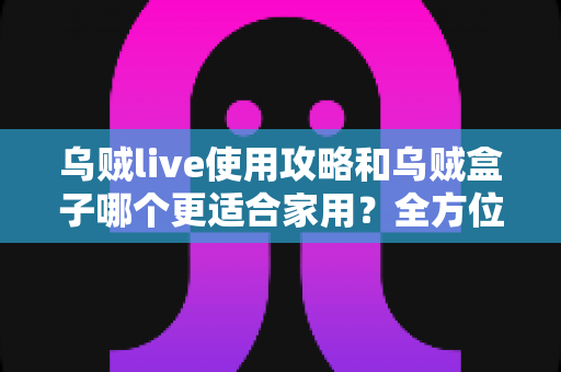 乌贼live使用攻略和乌贼盒子哪个更适合家用？全方位对比帮你选对家庭观影方案