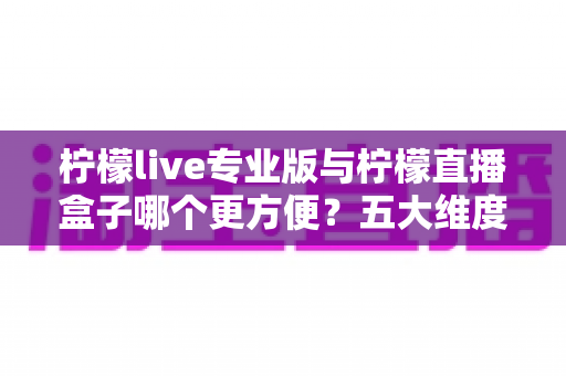 柠檬live专业版与柠檬直播盒子哪个更方便？五大维度深度对比，帮你找到最省心的观看方案