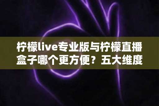 柠檬live专业版与柠檬直播盒子哪个更方便？五大维度深度对比，帮你找到最省心的观看方案