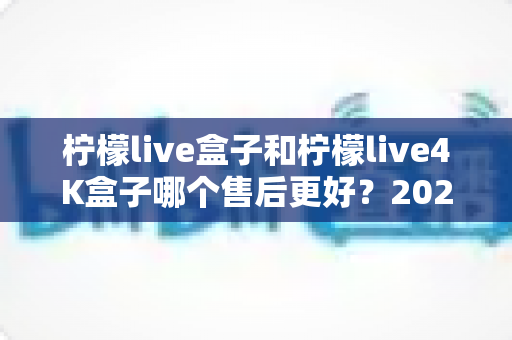 柠檬live盒子和柠檬live4K盒子哪个售后更好？2025年深度对比与选购避坑指南