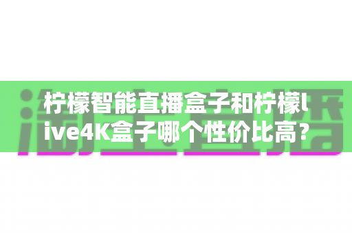 柠檬智能直播盒子和柠檬live4K盒子哪个性价比高？2025年深度对比评测帮你一次选对不踩坑