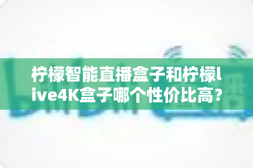 柠檬智能直播盒子和柠檬live4K盒子哪个性价比高？2025年深度对比评测帮你一次选对不踩坑
