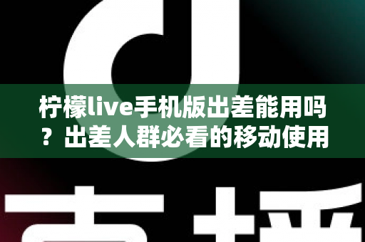 柠檬live手机版出差能用吗？出差人群必看的移动使用指南与常见问题全解析