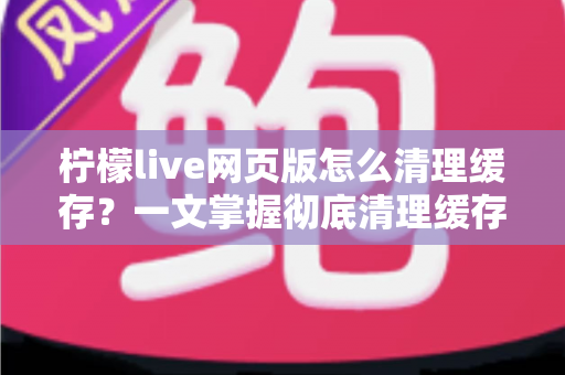 柠檬live网页版怎么清理缓存?一文掌握彻底清理缓存的完整教程与实用技巧 柠檬live网页版怎么清理缓存?一文掌握彻底清理缓存的完整教程与实用技巧