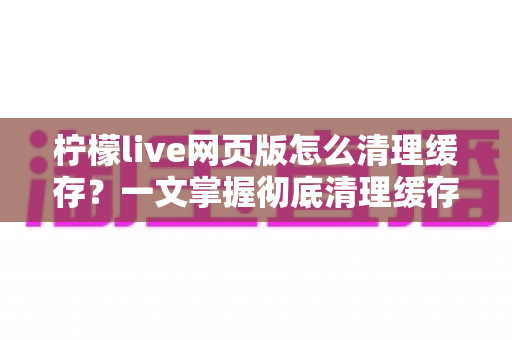 柠檬live网页版怎么清理缓存?一文掌握彻底清理缓存的完整教程与实用技巧 柠檬live网页版怎么清理缓存?一文掌握彻底清理缓存的完整教程与实用技巧