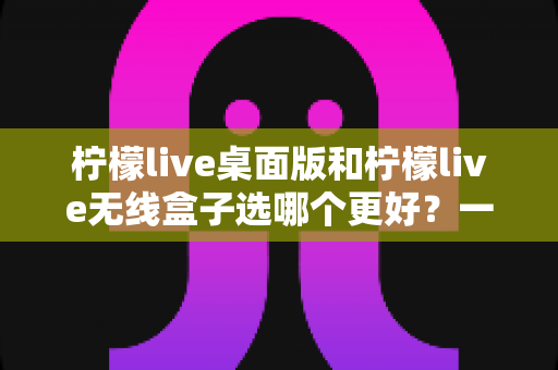 柠檬live桌面版和柠檬live无线盒子选哪个更好?一文读懂两者差异与选购指南 柠檬live桌面版和柠檬live无线盒子选哪个更好?一文读懂两者差异与选购指南