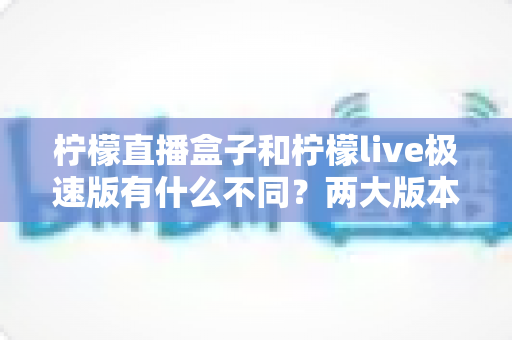 柠檬直播盒子和柠檬live极速版有什么不同?两大版本全面对比与选择指南 柠檬直播盒子和柠檬live极速版有什么不同?两大版本全面对比与选择指南