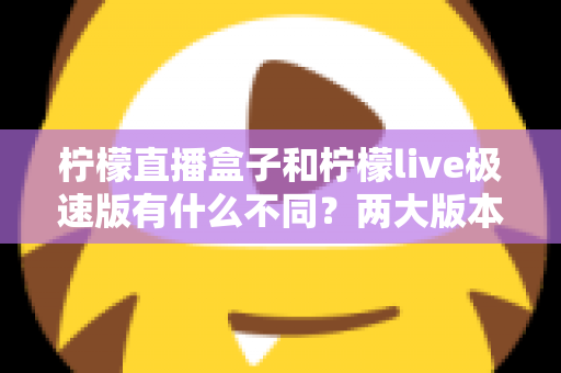 柠檬直播盒子和柠檬live极速版有什么不同?两大版本全面对比与选择指南 柠檬直播盒子和柠檬live极速版有什么不同?两大版本全面对比与选择指南