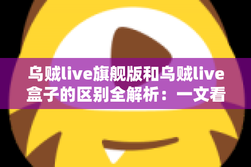 乌贼live旗舰版和乌贼live盒子的区别全解析:一文看懂,选对不踩坑 乌贼live旗舰版和乌贼live盒子的区别全解析:一文看懂,选对不踩坑
