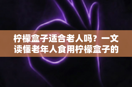 柠檬盒子适合老人吗?一文读懂老年人食用柠檬盒子的好处、风险与正确方法 柠檬盒子适合老人吗?一文读懂老年人食用柠檬盒子的好处、风险与正确方法