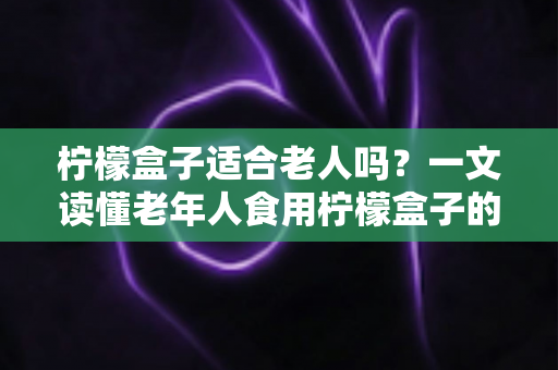 柠檬盒子适合老人吗?一文读懂老年人食用柠檬盒子的好处、风险与正确方法 柠檬盒子适合老人吗?一文读懂老年人食用柠檬盒子的好处、风险与正确方法