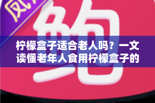 柠檬盒子适合老人吗?一文读懂老年人食用柠檬盒子的好处、风险与正确方法 柠檬盒子适合老人吗?一文读懂老年人食用柠檬盒子的好处、风险与正确方法