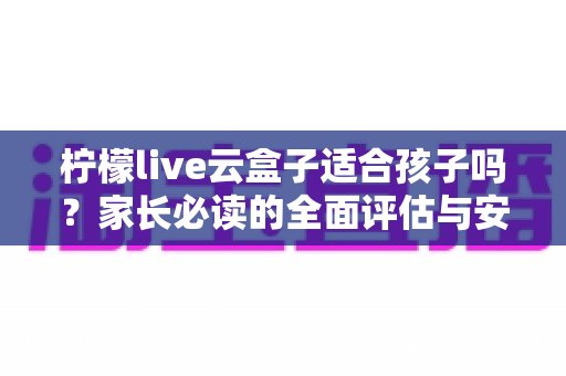 柠檬live云盒子适合孩子吗?家长必读的全面评估与安全使用指南 柠檬live云盒子适合孩子吗?家长必读的全面评估与安全使用指南